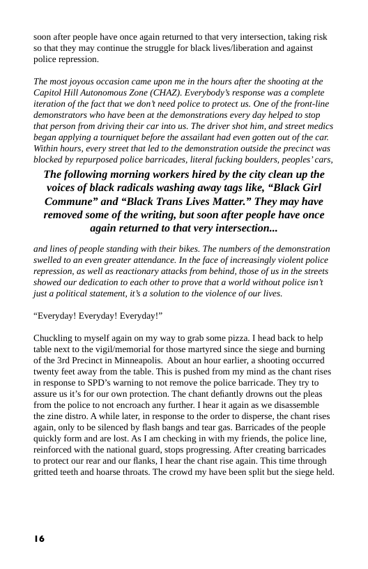 soon after people have once again returned to that very intersection, taking risk S0 that they may continue the struggle for black lives/liberation and against police repression.  The most joyous occasion came upon me in the hours after the shoolting at the Capitol Hill Autonomous Zone (CHAZ). Everybody’ response was a complete iteration of the fact that we don’t need police to protect us. One of the front-line demonstrators who have been at the demonstrations every day helped to stop that person from driving their car into us. The driver shot him, and street medics began applying a tourniquet before the assailant had even gotten out of the car. Within hours, every street that led to the demonstration outside the precinct was blocked by repurposed police barricades, literal fucking boulders, peoples’cars,  The following morning workers hired by the city clean up the  voices of black radicals washing away tags like, “Black Girl  Commune” and “Black Trans Lives Matter.” They may have  removed some of the writing, but soon after people have once again returned to that very intersection...  and lines of people standing with their bikes. The numbers of the demonstration swelled to an even greater attendance. In the face of increasingly violent police repression, as well as reactionary attacks from behind, those of us in the streets showed our dedication to each other to prove that a world without police isn just a political statement, it a solution to the violence of our lives.  “Everyday! Everyday! Everyday!”  Chuckling to myself again on my way to grab some pizza. I head back to help table next to the vigil/memorial for those martyred since the siege and burning of the 3rd Precinct in Minneapolis. About an hour earlier, a shooting occurred twenty feet away from the table. This is pushed from my mind as the chant rises in response to SPD’s warning to not remove the police barricade. They try to assure us it’s for our own protection. The chant defiantly drowns out the pleas from the police to not encroach any further. I hear it again as we disassemble the zine distro. A while later, in response to the order to disperse, the chant rises again, only to be silenced by flash bangs and tear gas. Barricades of the people. quickly form and are lost. As I am checking in with my friends, the police line, reinforced with the national guard, stops progressing. After creating barricades 10 protect our rear and our flanks, I hear the chant rise again. This time through gritted teeth and hoarse throats. The crowd my have been split but the siege held. 